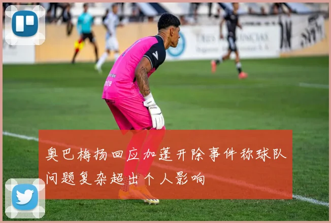 奥巴梅扬回应加蓬开除事件称球队问题复杂超出个人影响