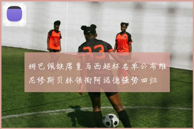 姆巴佩缺席皇马西超杯名单公布维尼修斯贝林领衔阿诺德强势回归