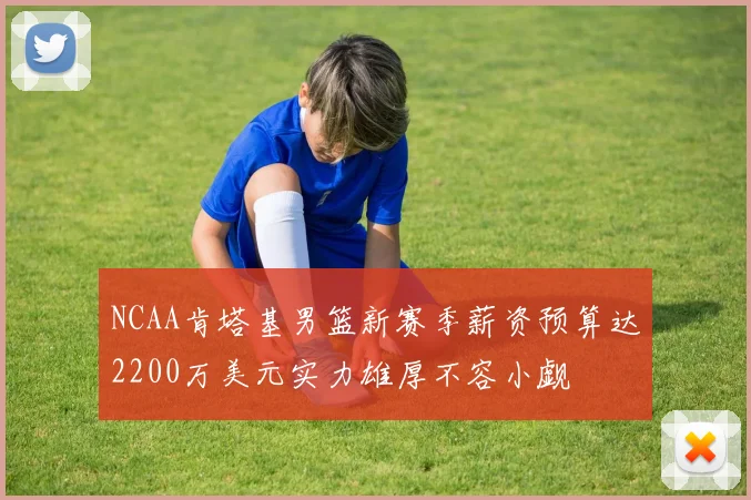 NCAA肯塔基男篮新赛季薪资预算达2200万美元实力雄厚不容小觑