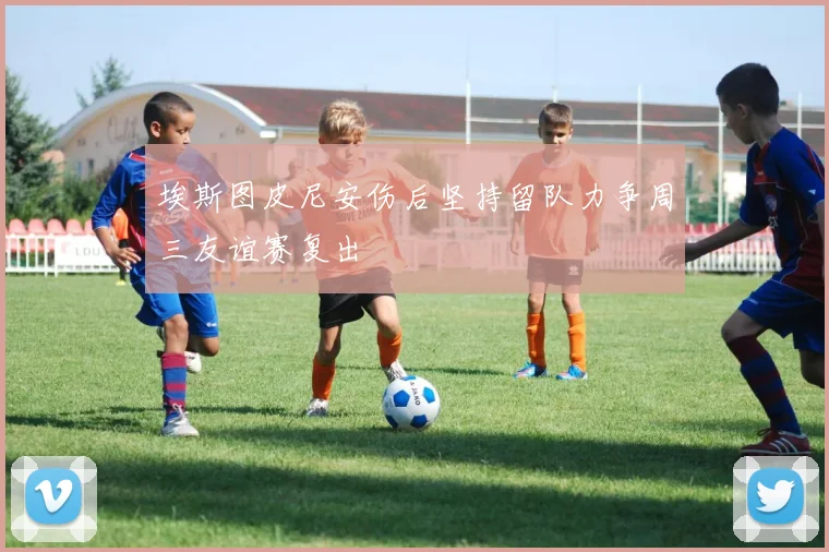 埃斯图皮尼安伤后坚持留队力争周三友谊赛复出