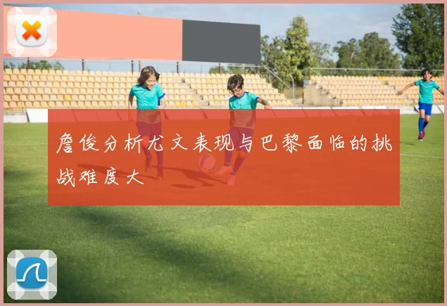詹俊分析尤文表现与巴黎面临的挑战难度大