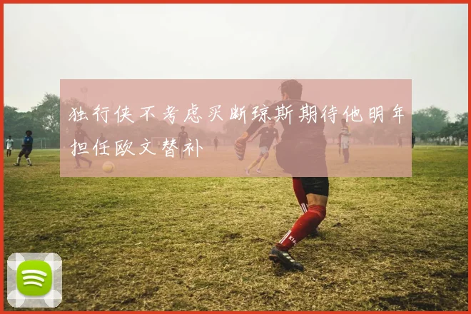 独行侠不考虑买断琼斯期待他明年担任欧文替补