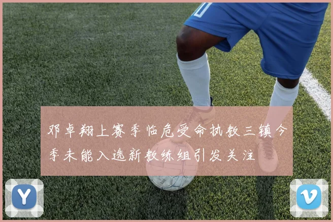 邓卓翔上赛季临危受命执教三镇今季未能入选新教练组引发关注