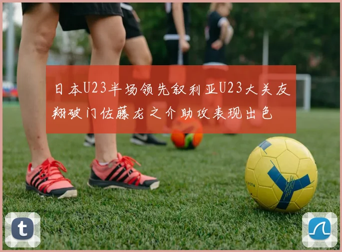 日本U23半场领先叙利亚U23大关友翔破门佐藤龙之介助攻表现出色
