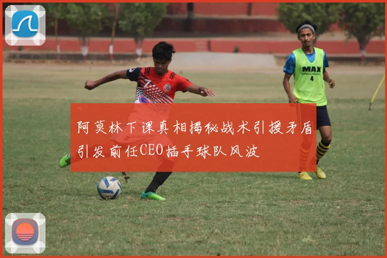 阿莫林下课真相揭秘战术引援矛盾引发前任CEO插手球队风波