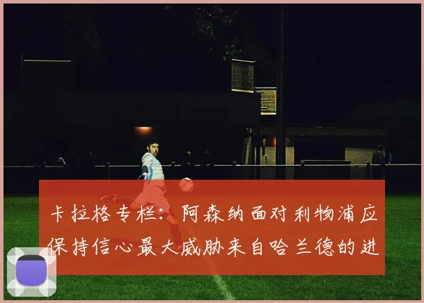 卡拉格专栏：阿森纳面对利物浦应保持信心最大威胁来自哈兰德的进攻能力