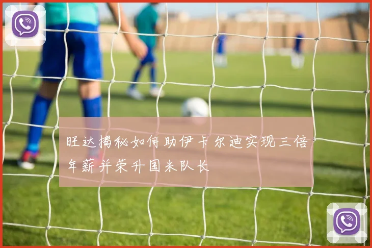 旺达揭秘如何助伊卡尔迪实现三倍年薪并荣升国米队长