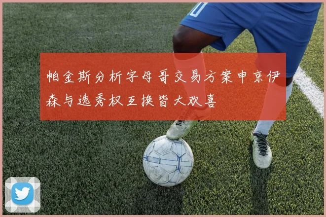 帕金斯分析字母哥交易方案申京伊森与选秀权互换皆大欢喜
