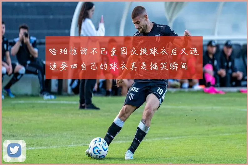 哈珀惊讶不已奎因交换球衣后又迅速要回自己的球衣真是搞笑瞬间