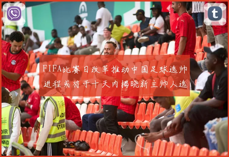 FIFA比赛日改革推动中国足球选帅进程或将于十天内揭晓新主帅人选
