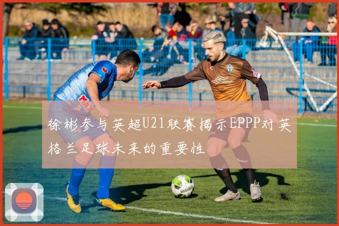 徐彬参与英超U21联赛揭示EPPP对英格兰足球未来的重要性
