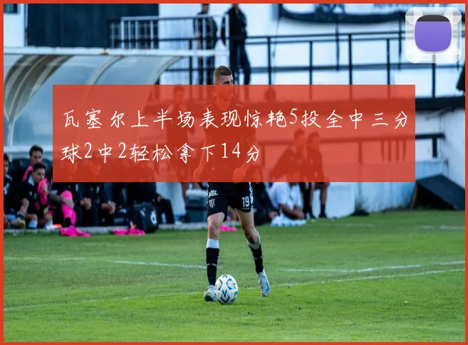 瓦塞尔上半场表现惊艳5投全中三分球2中2轻松拿下14分