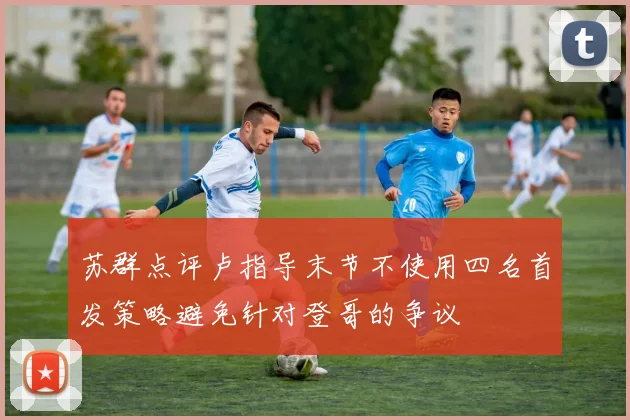 苏群点评卢指导末节不使用四名首发策略避免针对登哥的争议