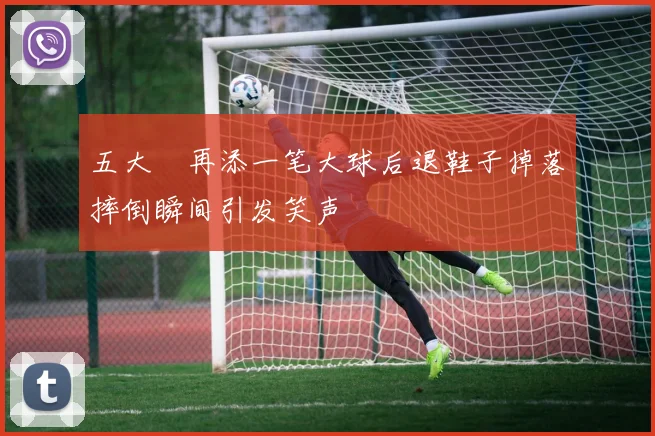 五大囧再添一笔大球后退鞋子掉落摔倒瞬间引发笑声