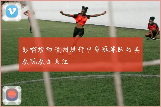 彭啸续约谈判进行中争冠球队对其表现表示关注