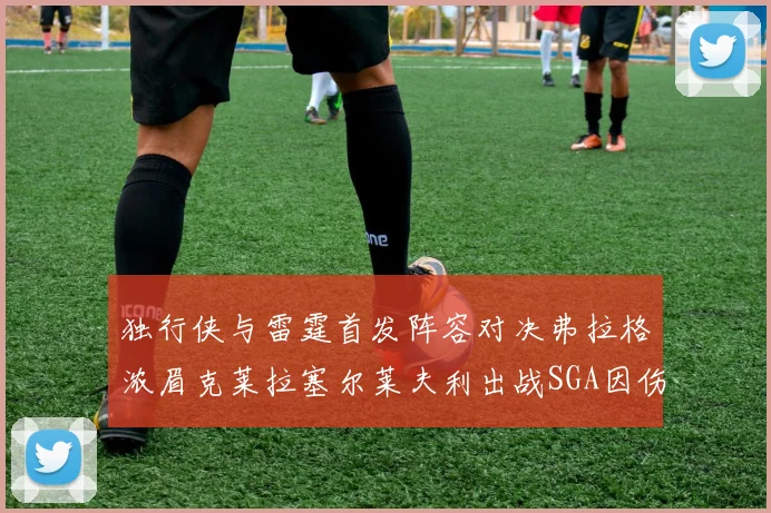 独行侠与雷霆首发阵容对决弗拉格浓眉克莱拉塞尔莱夫利出战SGA因伤缺席
