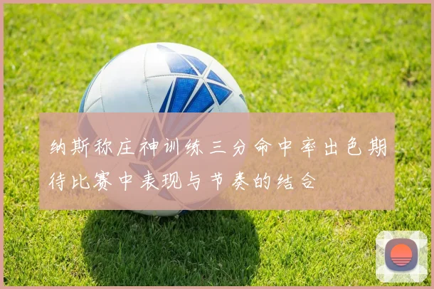 纳斯称庄神训练三分命中率出色期待比赛中表现与节奏的结合