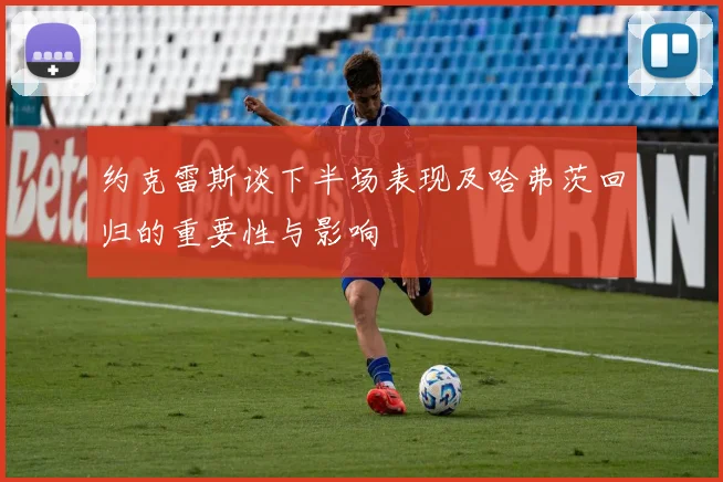 约克雷斯谈下半场表现及哈弗茨回归的重要性与影响