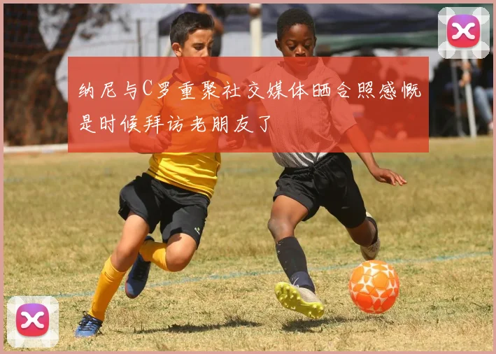 纳尼与C罗重聚社交媒体晒合照感慨是时候拜访老朋友了
