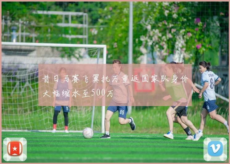 昔日马赛飞翼托万重返国家队身价大幅缩水至500万