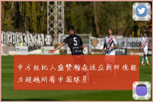 中方经纪人盛赞瀚森适应新环境能力超越所有中国球员