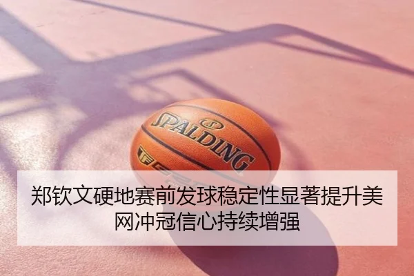 郑钦文硬地赛前发球稳定性显著提升美网冲冠信心持续增强（xingkong）